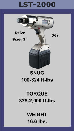LST-2000 SNUG 100-324 ft-lbs  TORQUE 325-2,000 ft-lbs  WEIGHT 16.6 lbs. Drive Size: 1” 36v
