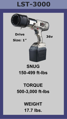 LST-3000 SNUG 150-499 ft-lbs  TORQUE 500-3,000 ft-lbs  WEIGHT 17.7 lbs. Drive Size: 1” 36v